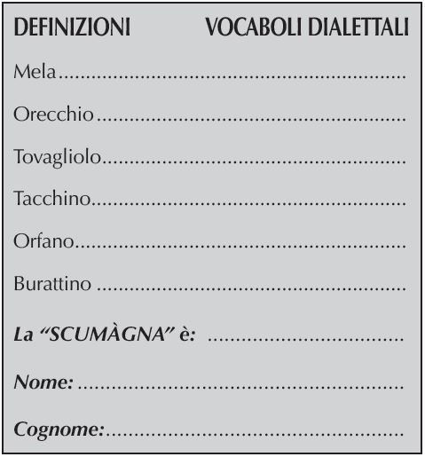 DEFINIZIONI	    VOCABOLI DIALETTALI
Mela.................................................................
Orecchio..........................................................
Tovagliolo.........................................................
Tacchino...........................................................
Orfano..............................................................
Burattino..........................................................
La “SCUMÀGNA” è:
Nome:
Cognome: