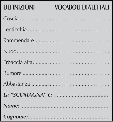 DEFINIZIONI	    VOCABOLI DIALETTALI
Coscia	. . . . . . . . . . . . . . . . . . . . .
Lenticchia	. . . . . . . . . . . . . . . . . . . . .
Rammendare	. . . . . . . . . . . . . . . . . . . . .
Nudo	. . . . . . . . . . . . . . . . . . . . .
Erbaccia alta	. . . . . . . . . . . . . . . . . . . . .
Rumore	. . . . . . . . . . . . . . . . . . . . .
Abbastanza	. . . . . . . . . . . . . . . . . . . . .
La “SCUMàGNA” è: 	
Nome:	
Cognome: